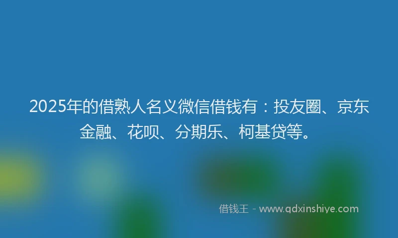 2025年的借熟人名义微信借钱有：投友圈、京东金融、花呗、分期乐、柯基贷等。