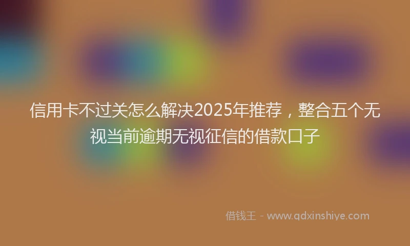 信用卡不过关怎么解决2025年推荐，整合五个无视当前逾期无视征信的借款口子