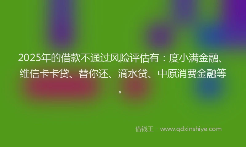 2025年的借款不通过风险评估有：度小满金融、维信卡卡贷、替你还、滴水贷、中原消费金融等。