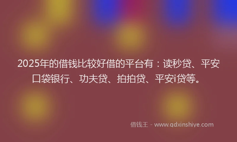 2025年的借钱比较好借的平台有：读秒贷、平安口袋银行、功夫贷、拍拍贷、平安i贷等。