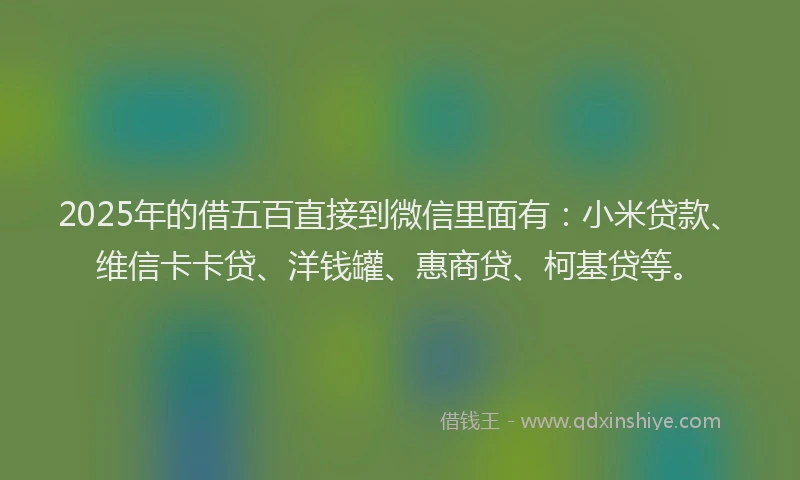2025年的借五百直接到微信里面有：小米贷款、维信卡卡贷、洋钱罐、惠商贷、柯基贷等。