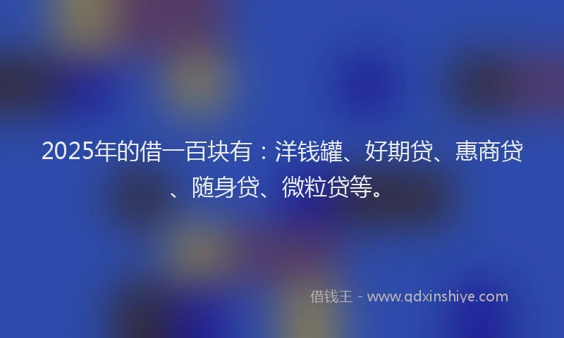 2025年的借一百块有：洋钱罐、好期贷、惠商贷、随身贷、微粒贷等。