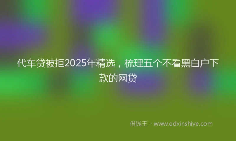 代车贷被拒2025年精选，梳理五个不看黑白户下款的网贷