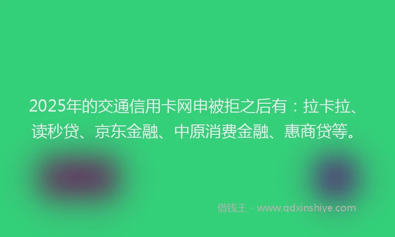 2025年的交通信用卡网申被拒之后有：拉卡拉、读秒贷、京东金融、中原消费金融、惠商贷等。