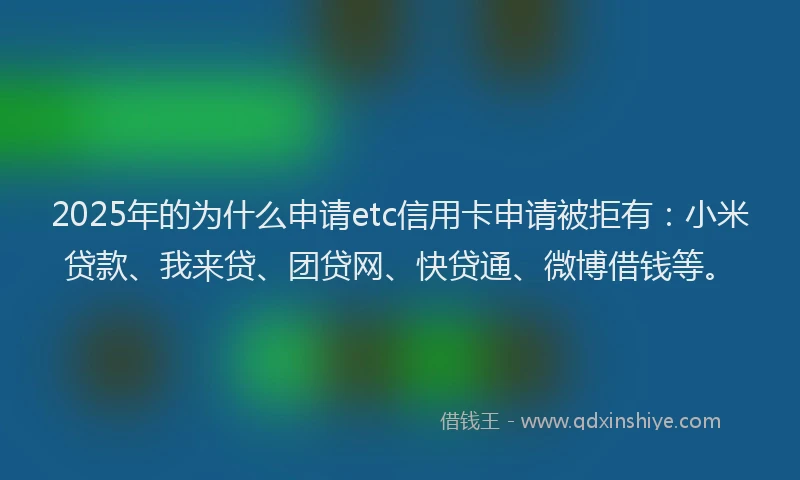 2025年的为什么申请etc信用卡申请被拒有：小米贷款、我来贷、团贷网、快贷通、微博借钱等。