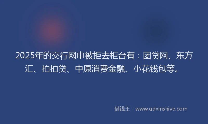 2025年的交行网申被拒去柜台有：团贷网、东方汇、拍拍贷、中原消费金融、小花钱包等。