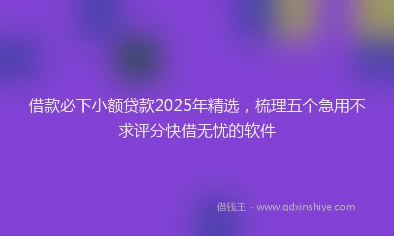 借款必下小额贷款2025年精选，梳理五个急用不求评分快借无忧的软件