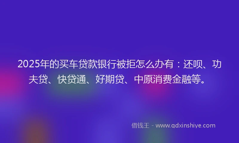 2025年的买车贷款银行被拒怎么办有：还呗、功夫贷、快贷通、好期贷、中原消费金融等。