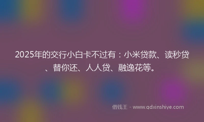 2025年的交行小白卡不过有：小米贷款、读秒贷、替你还、人人贷、融逸花等。