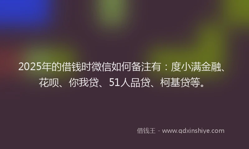 2025年的借钱时微信如何备注有：度小满金融、花呗、你我贷、51人品贷、柯基贷等。