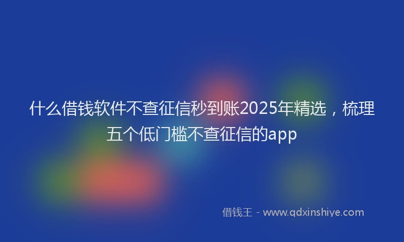 什么借钱软件不查征信秒到账2025年精选，梳理五个低门槛不查征信的app