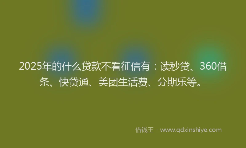 2025年的什么贷款不看征信有：读秒贷、360借条、快贷通、美团生活费、分期乐等。