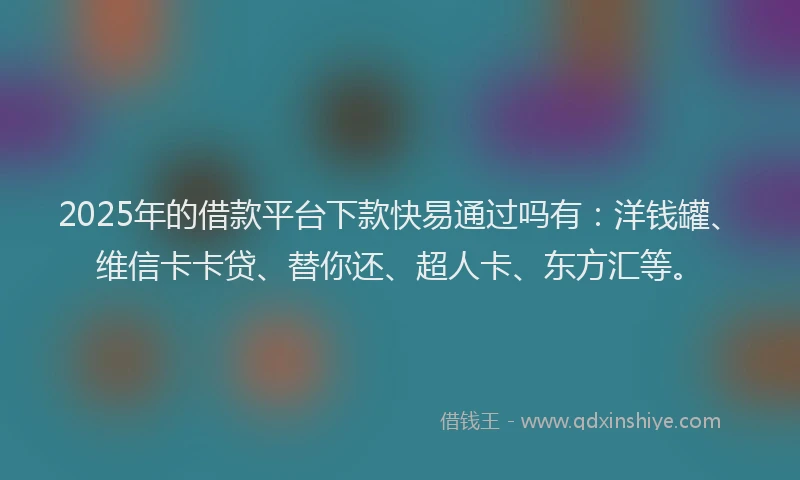 2025年的借款平台下款快易通过吗有：洋钱罐、维信卡卡贷、替你还、超人卡、东方汇等。