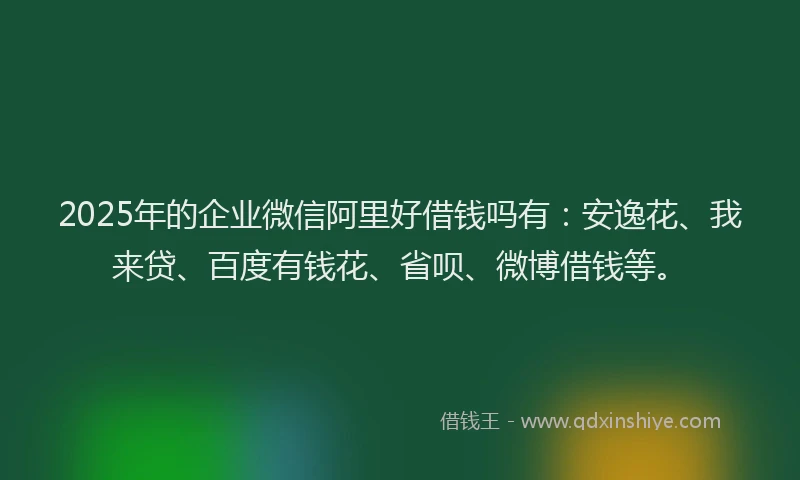 2025年的企业微信阿里好借钱吗有：安逸花、我来贷、百度有钱花、省呗、微博借钱等。