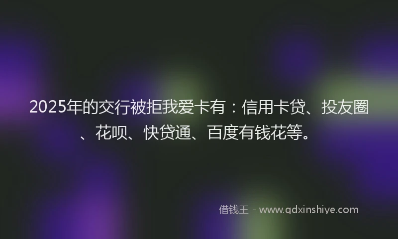 2025年的交行被拒我爱卡有：信用卡贷、投友圈、花呗、快贷通、百度有钱花等。