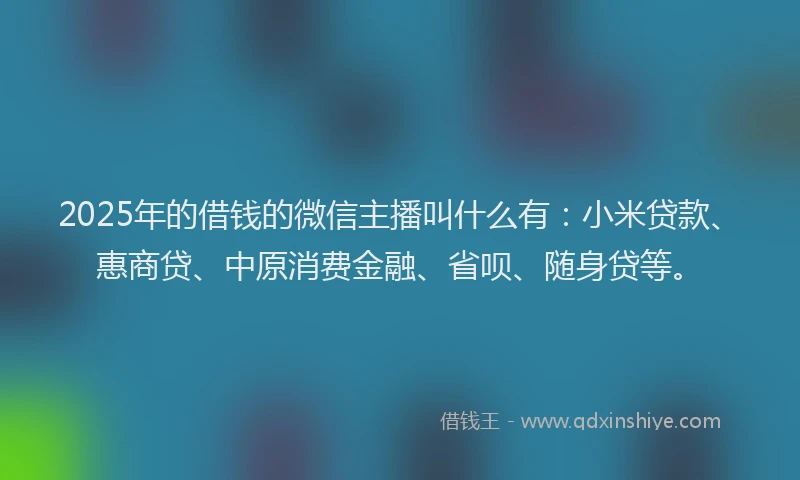 2025年的借钱的微信主播叫什么有：小米贷款、惠商贷、中原消费金融、省呗、随身贷等。