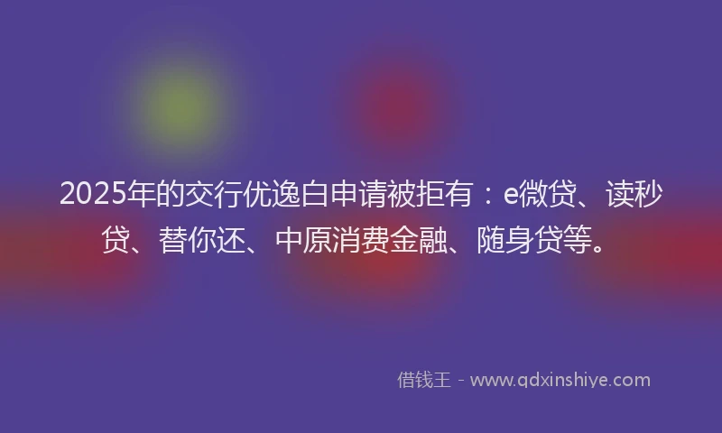 2025年的交行优逸白申请被拒有：e微贷、读秒贷、替你还、中原消费金融、随身贷等。
