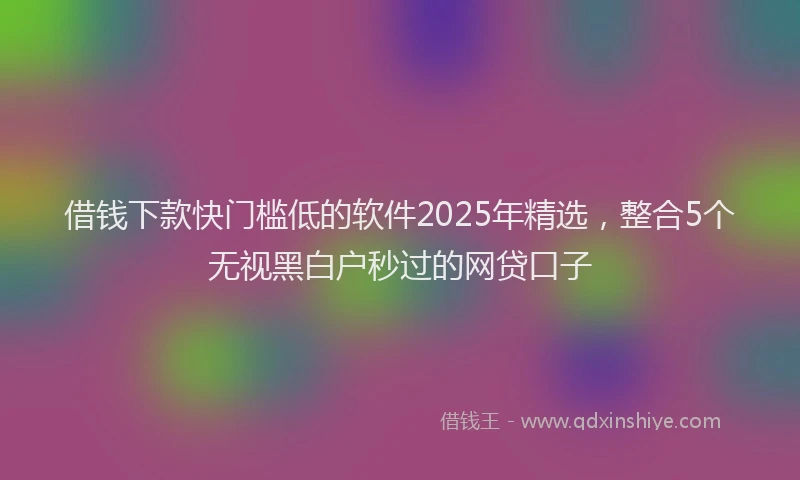 借钱下款快门槛低的软件2025年精选，整合5个无视黑白户秒过的网贷口子