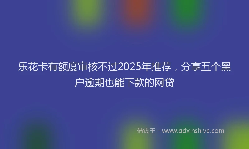 乐花卡有额度审核不过2025年推荐，分享五个黑户逾期也能下款的网贷