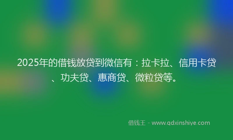 2025年的借钱放贷到微信有：拉卡拉、信用卡贷、功夫贷、惠商贷、微粒贷等。