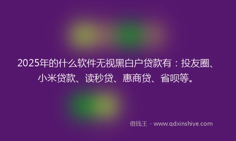 2025年的什么软件无视黑白户贷款有：投友圈、小米贷款、读秒贷、惠商贷、省呗等。