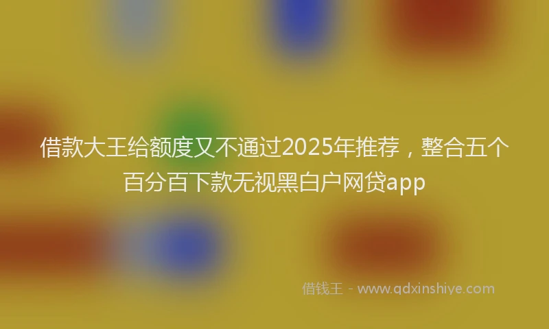 借款大王给额度又不通过2025年推荐，整合五个百分百下款无视黑白户网贷app