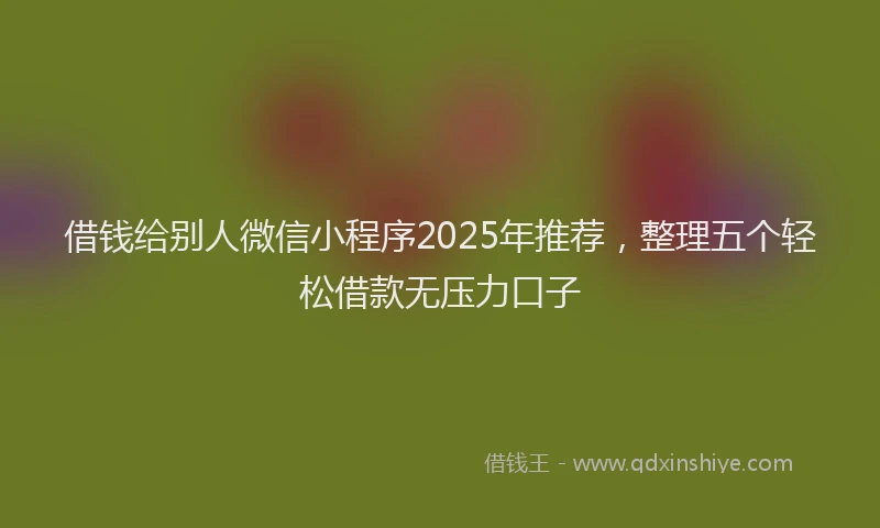 借钱给别人微信小程序2025年推荐，整理五个轻松借款无压力口子