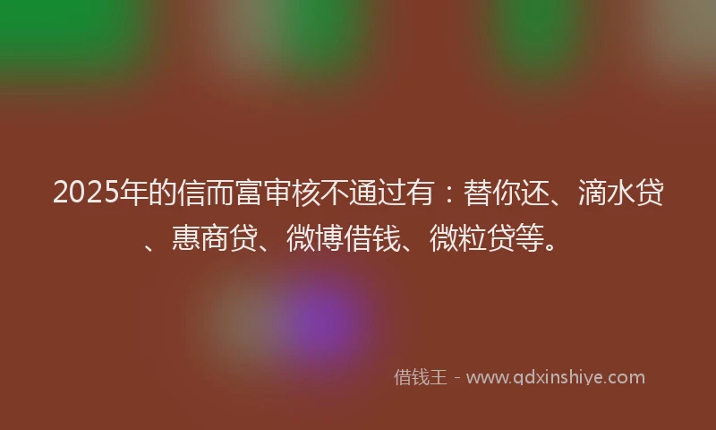 2025年的信而富审核不通过有：替你还、滴水贷、惠商贷、微博借钱、微粒贷等。