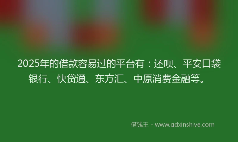 2025年的借款容易过的平台有：还呗、平安口袋银行、快贷通、东方汇、中原消费金融等。