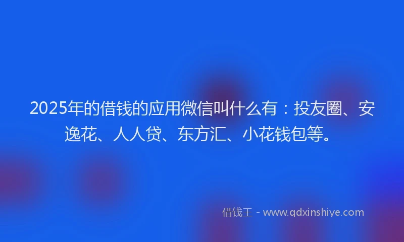 2025年的借钱的应用微信叫什么有：投友圈、安逸花、人人贷、东方汇、小花钱包等。