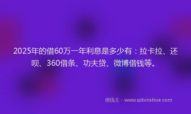 2025年的借60万一年利息是多少有：拉卡拉、还呗、360借条、功夫贷、微博借钱等。
