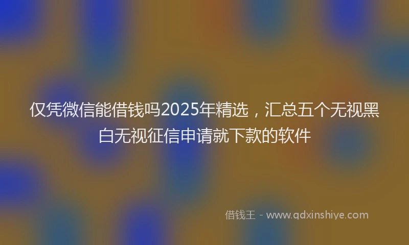 仅凭微信能借钱吗2025年精选，汇总五个无视黑白无视征信申请就下款的软件