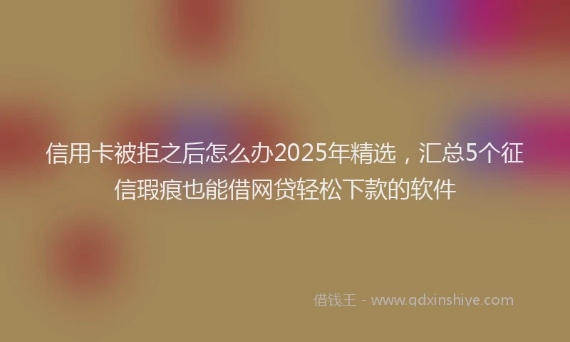 信用卡被拒之后怎么办2025年精选，汇总5个征信瑕疵也能借网贷轻松下款的软件
