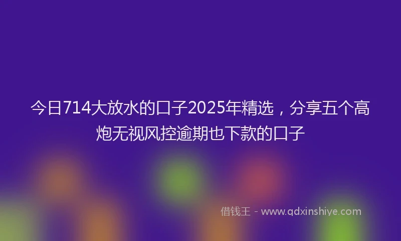 今日714大放水的口子2025年精选，分享五个高炮无视风控逾期也下款的口子