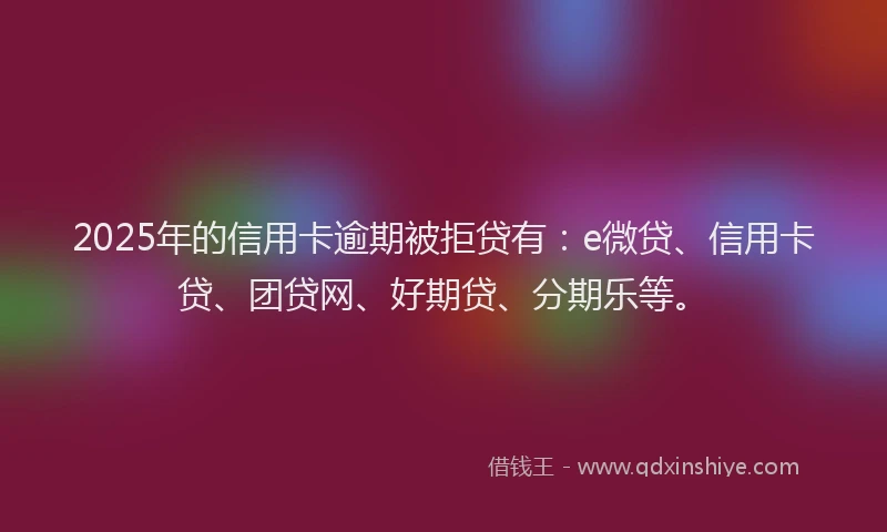 2025年的信用卡逾期被拒贷有：e微贷、信用卡贷、团贷网、好期贷、分期乐等。