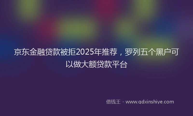 京东金融贷款被拒2025年推荐，罗列五个黑户可以做大额贷款平台