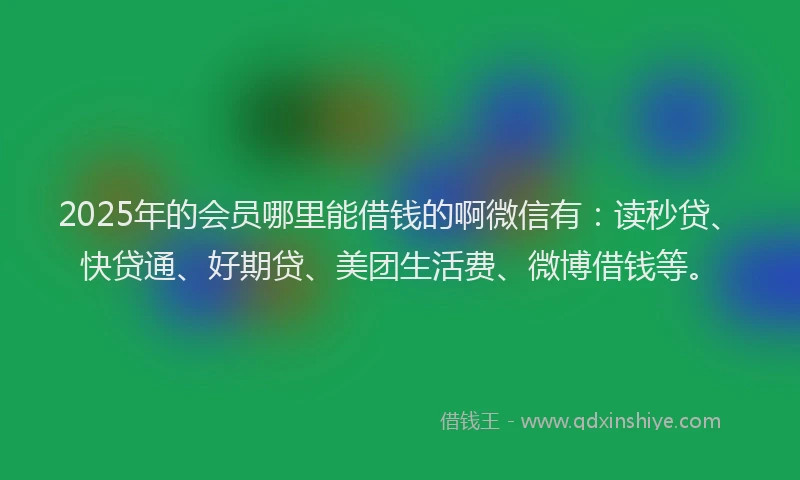 2025年的会员哪里能借钱的啊微信有：读秒贷、快贷通、好期贷、美团生活费、微博借钱等。