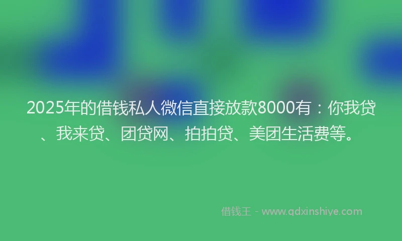 2025年的借钱私人微信直接放款8000有：你我贷、我来贷、团贷网、拍拍贷、美团生活费等。