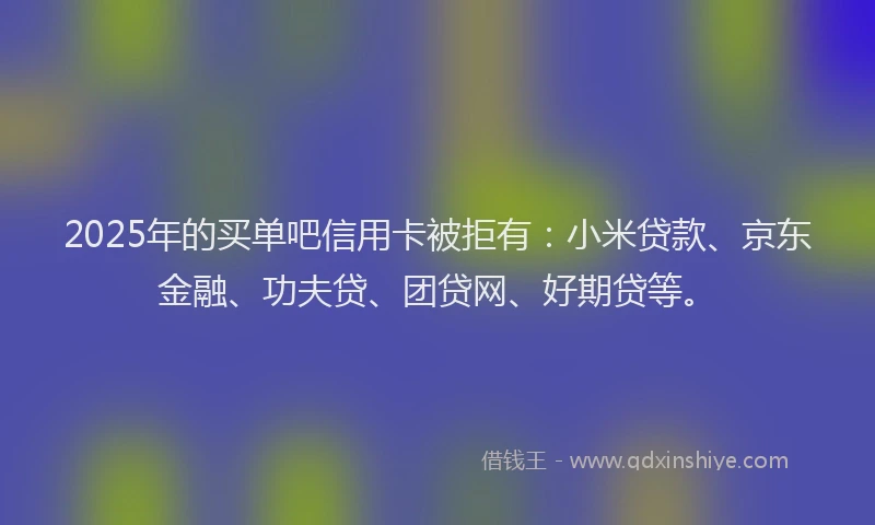 2025年的买单吧信用卡被拒有：小米贷款、京东金融、功夫贷、团贷网、好期贷等。