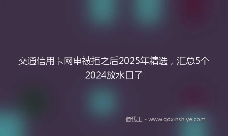 交通信用卡网申被拒之后2025年精选，汇总5个2024放水口子