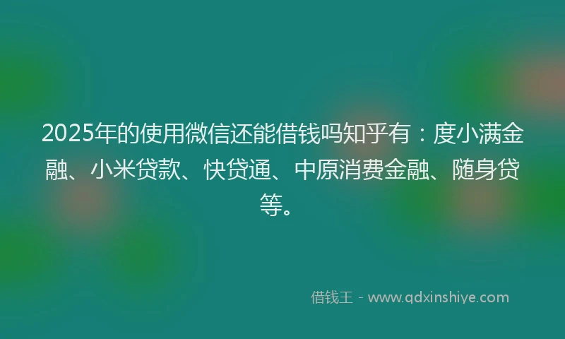 2025年的使用微信还能借钱吗知乎有：度小满金融、小米贷款、快贷通、中原消费金融、随身贷等。