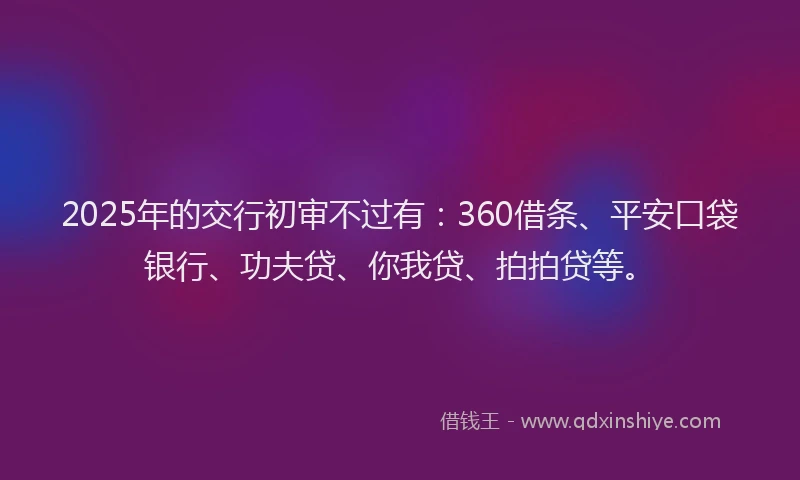 2025年的交行初审不过有：360借条、平安口袋银行、功夫贷、你我贷、拍拍贷等。