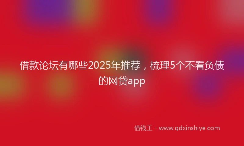 借款论坛有哪些2025年推荐，梳理5个不看负债的网贷app