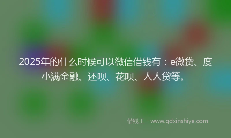 2025年的什么时候可以微信借钱有：e微贷、度小满金融、还呗、花呗、人人贷等。