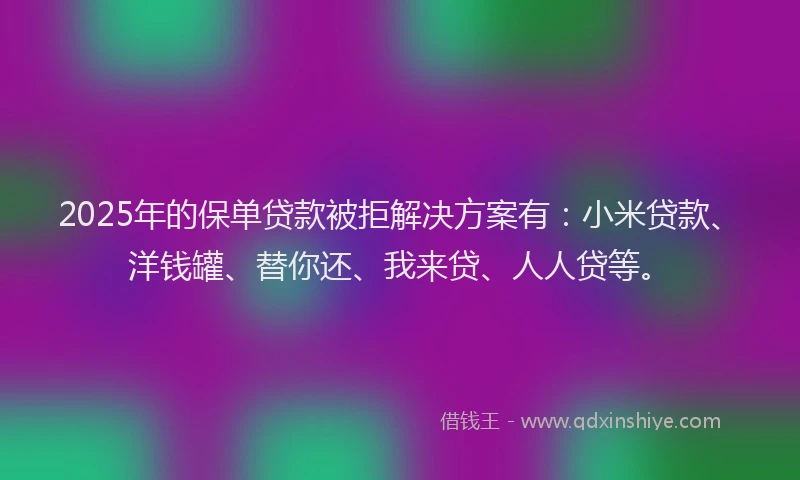 2025年的保单贷款被拒解决方案有：小米贷款、洋钱罐、替你还、我来贷、人人贷等。