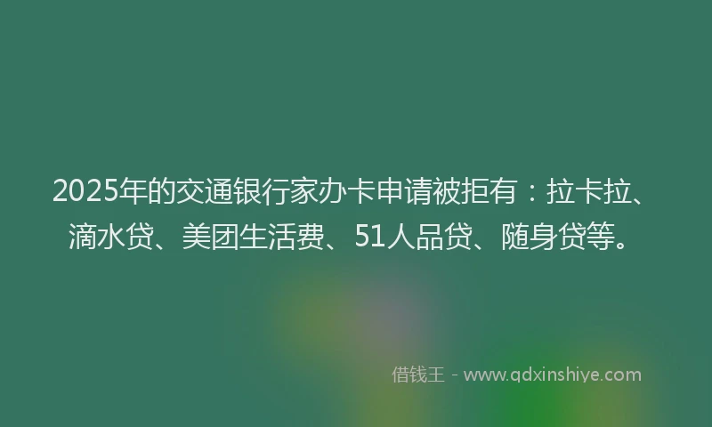 2025年的交通银行家办卡申请被拒有:拉卡拉、滴水贷、美团生活费、51人品贷、随身贷等。