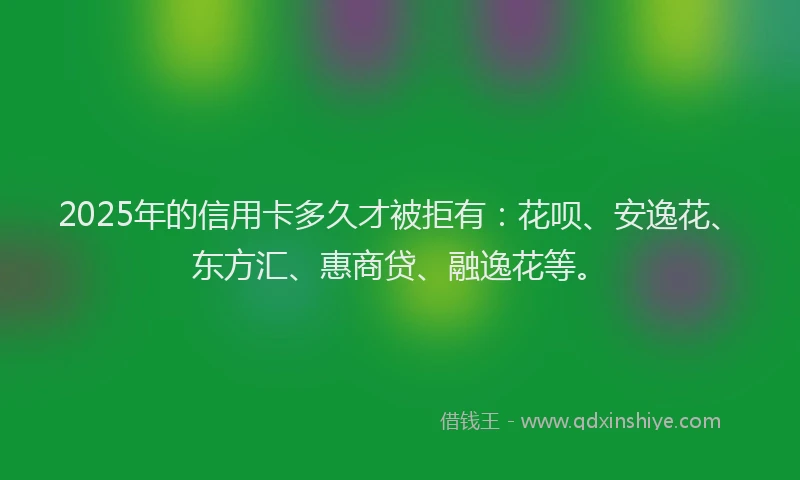 2025年的信用卡多久才被拒有：花呗、安逸花、东方汇、惠商贷、融逸花等。