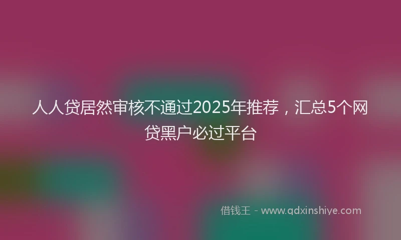 人人贷居然审核不通过2025年推荐，汇总5个网贷黑户必过平台