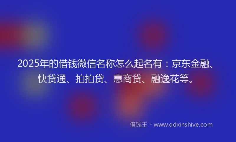 2025年的借钱微信名称怎么起名有：京东金融、快贷通、拍拍贷、惠商贷、融逸花等。