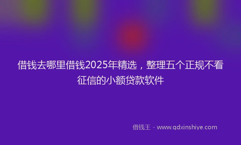 借钱去哪里借钱2025年精选，整理五个正规不看征信的小额贷款软件